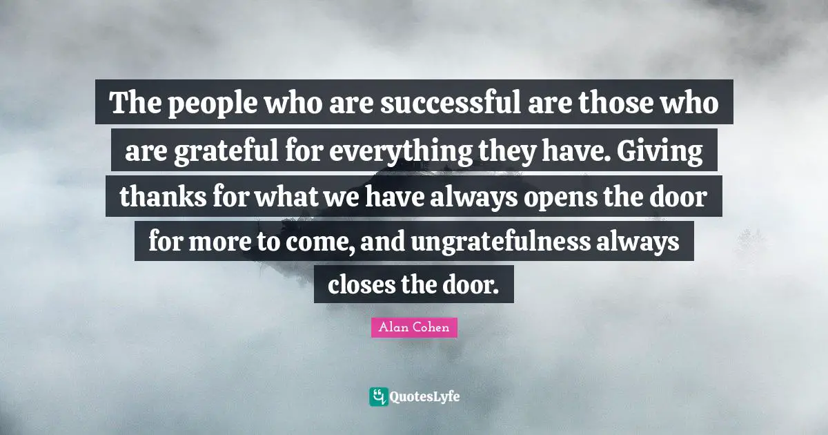 The people who are successful are those who are grateful for everything they have. Giving thanks for what we have always opens the door for more to come, and ungratefulness always closes the door.