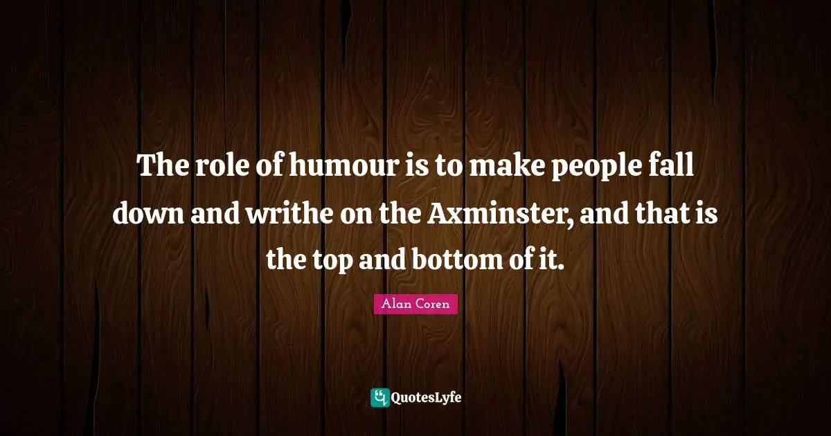 The role of humour is to make people fall down and writhe on the Axminster, and that is the top and bottom of it.