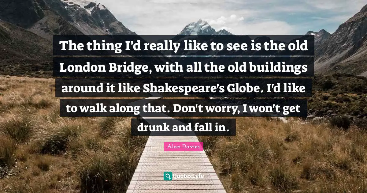 The thing I'd really like to see is the old London Bridge, with all the old buildings around it like Shakespeare's Globe. I'd like to walk along that. Don't worry, I won't get drunk and fall in.