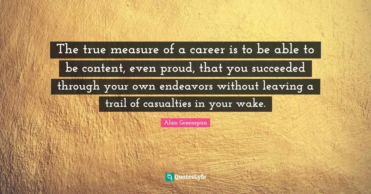 The true measure of a career is to be able to be content, even proud, that you succeeded through your own endeavors without leaving a trail of casualties in your wake.