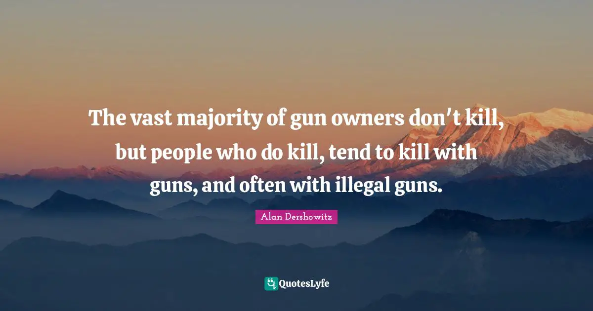 The vast majority of gun owners don't kill, but people who do kill, tend to kill with guns, and often with illegal guns.