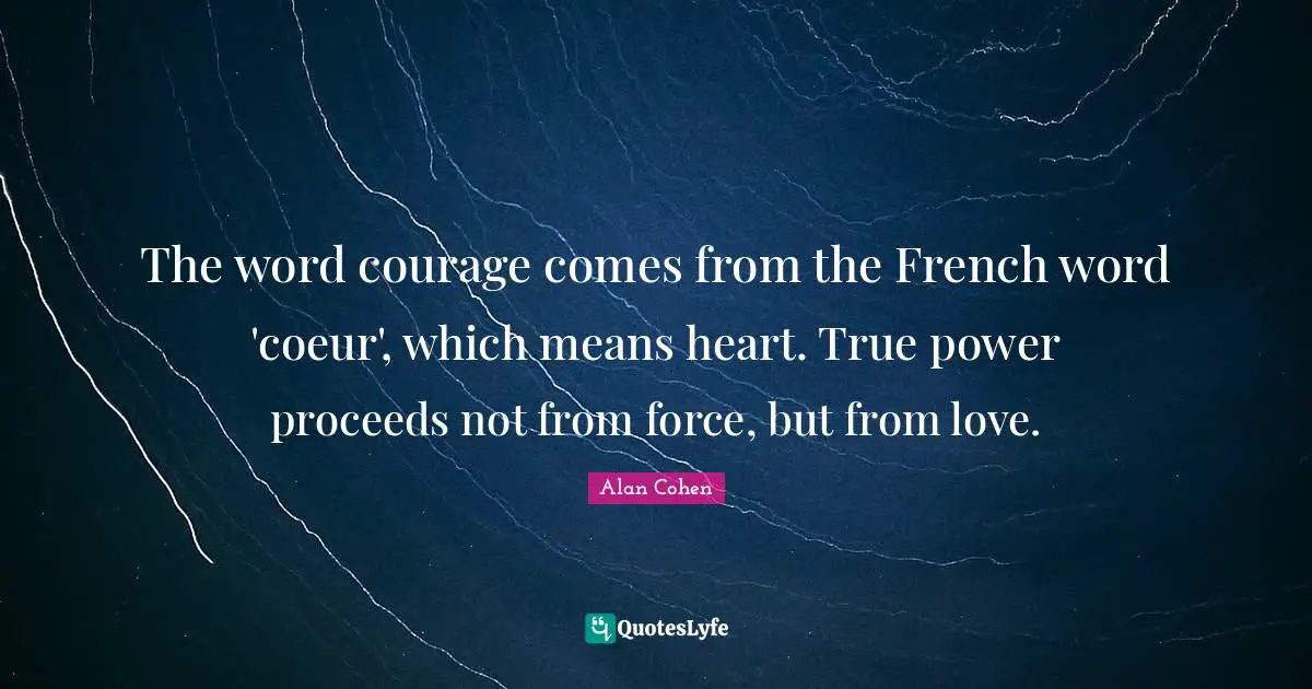 The word courage comes from the French word 'coeur', which means heart. True power proceeds not from force, but from love.