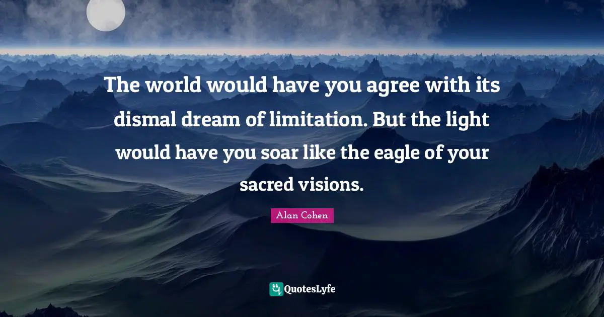 The world would have you agree with its dismal dream of limitation. But the light would have you soar like the eagle of your sacred visions.