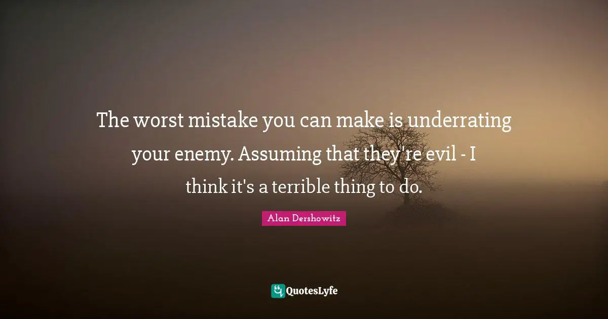 The worst mistake you can make is underrating your enemy. Assuming that they're evil - I think it's a terrible thing to do.