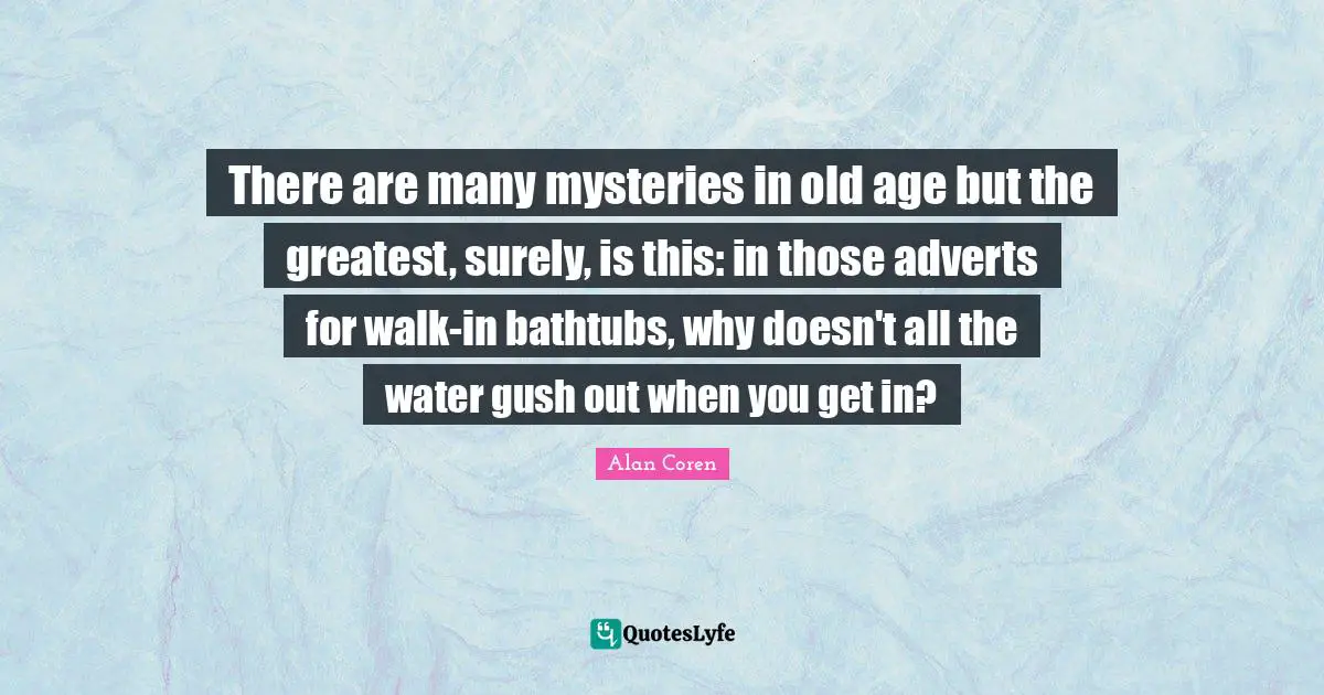 There are many mysteries in old age but the greatest, surely, is this: in those adverts for walk-in bathtubs, why doesn't all the water gush out when you get in?