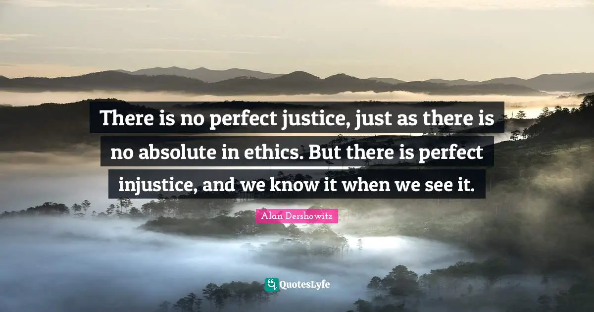 There is no perfect justice, just as there is no absolute in ethics. But there is perfect injustice, and we know it when we see it.