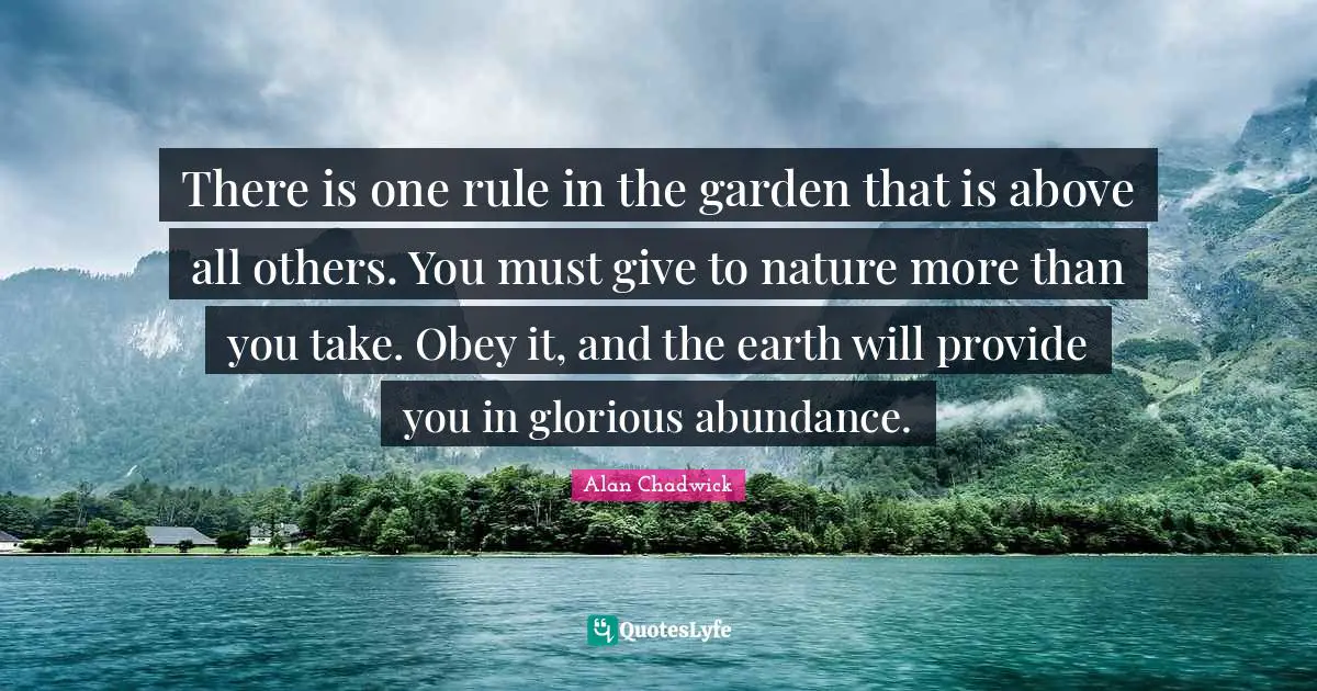 Alan Chadwick Quotes: "There is one rule in the garden that is above all others. You must give to nature more than you take. Obey it, and the earth will provide you in glorious abundance."