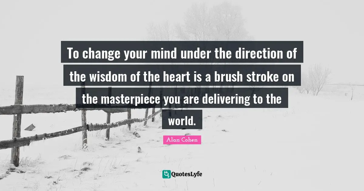 To change your mind under the direction of the wisdom of the heart is a brush stroke on the masterpiece you are delivering to the world.