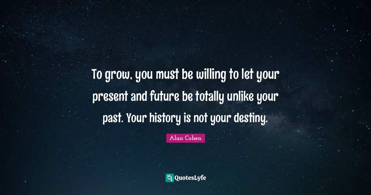 Alan Cohen Quotes: To grow, you must be willing to let your present and future be totally unlike your past. Your history is not your destiny.