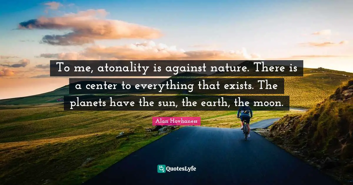 To me, atonality is against nature. There is a center to everything that exists. The planets have the sun, the earth, the moon.