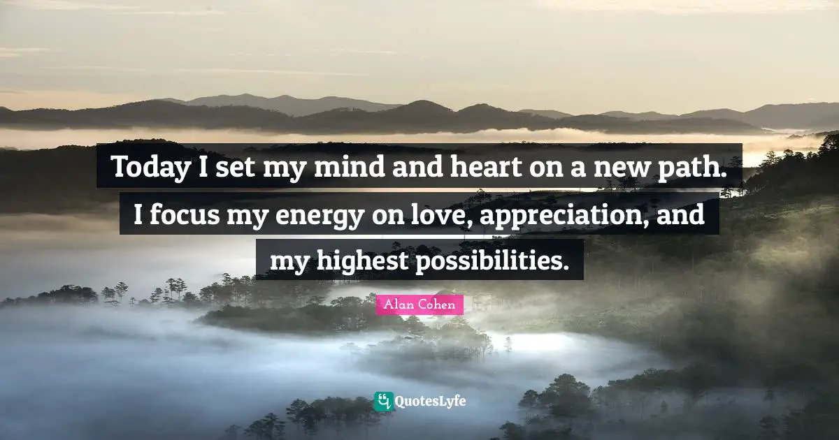 Today I set my mind and heart on a new path. I focus my energy on love, appreciation, and my highest possibilities.
