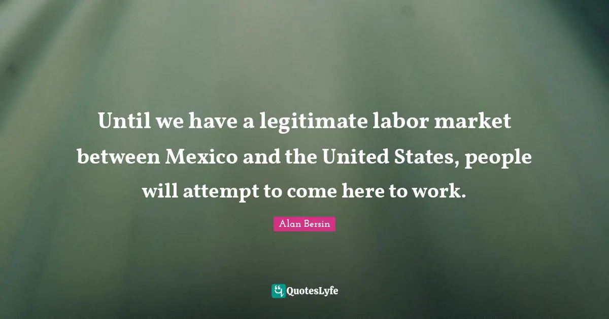 Until we have a legitimate labor market between Mexico and the United States, people will attempt to come here to work.
