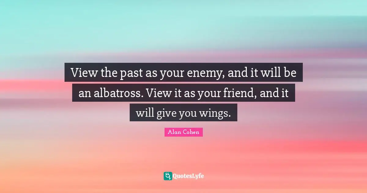View the past as your enemy, and it will be an albatross. View it as your friend, and it will give you wings.