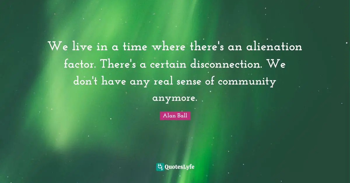 We live in a time where there's an alienation factor. There's a certain disconnection. We don't have any real sense of community anymore.