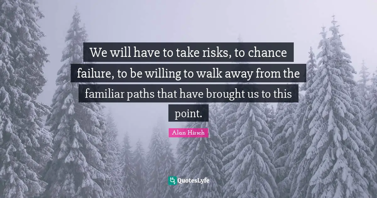 We will have to take risks, to chance failure, to be willing to walk away from the familiar paths that have brought us to this point.