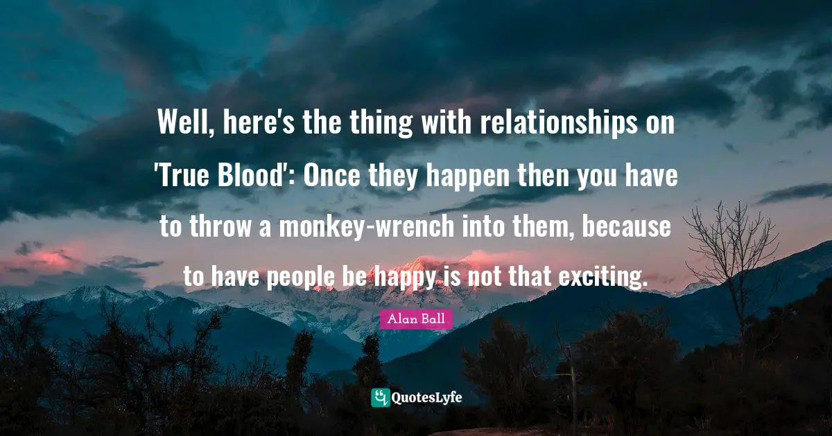 Well, here's the thing with relationships on 'True Blood': Once they happen then you have to throw a monkey-wrench into them, because to have people be happy is not that exciting.
