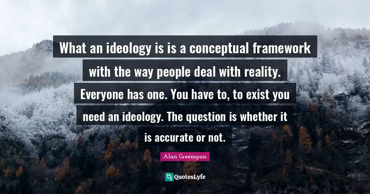 What an ideology is is a conceptual framework with the way people deal with reality. Everyone has one. You have to, to exist you need an ideology. The question is whether it is accurate or not.