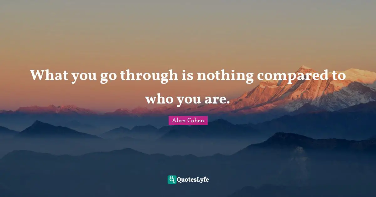 What you go through is nothing compared to who you are.