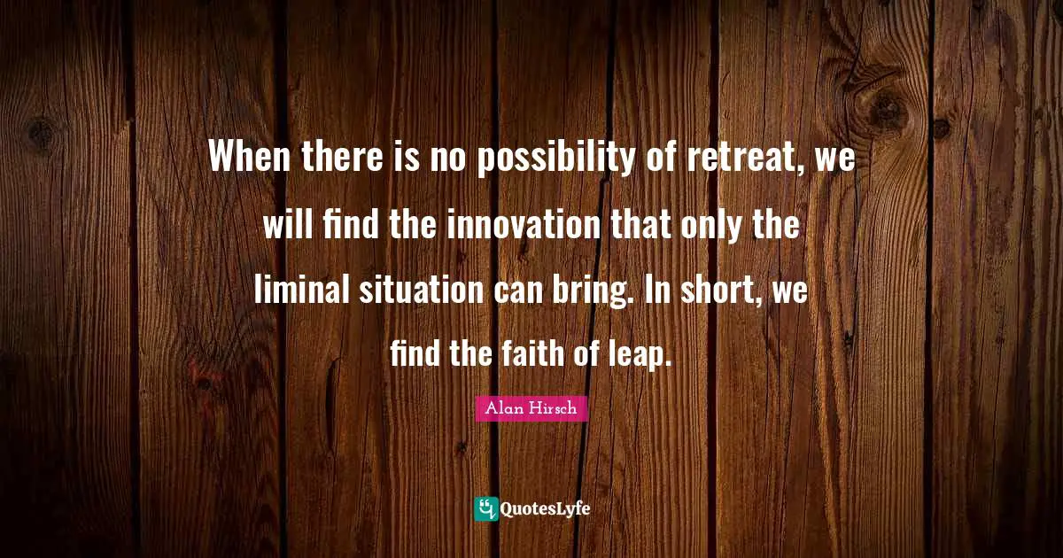 When there is no possibility of retreat, we will find the innovation that only the liminal situation can bring. In short, we find the faith of leap.