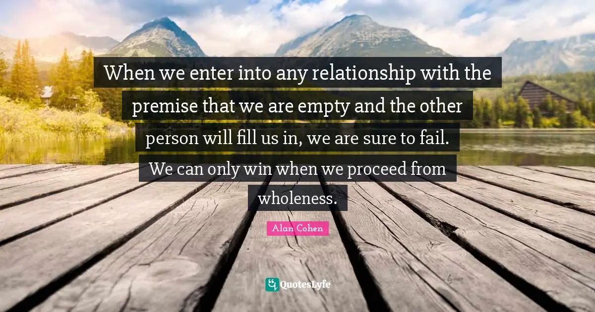 When we enter into any relationship with the premise that we are empty and the other person will fill us in, we are sure to fail. We can only win when we proceed from wholeness.