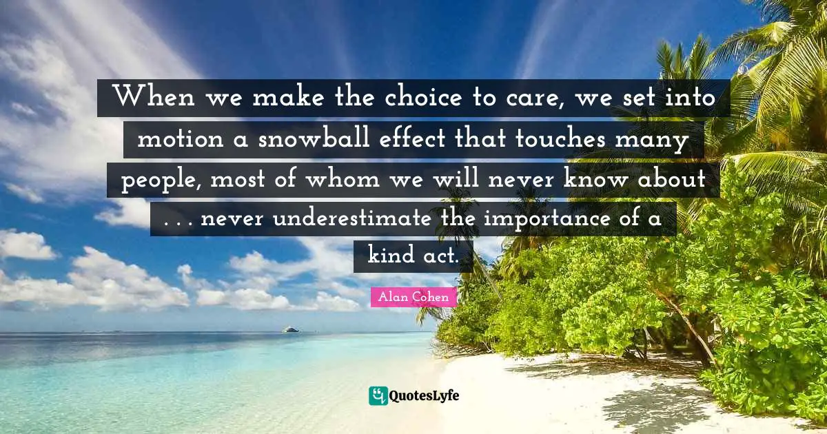 When we make the choice to care, we set into motion a snowball effect that touches many people, most of whom we will never know about . . . never underestimate the importance of a kind act.