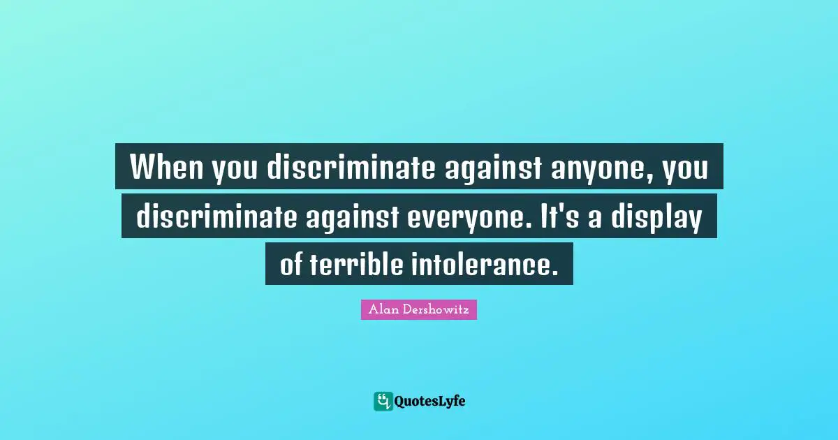When you discriminate against anyone, you discriminate against everyone. It's a display of terrible intolerance.