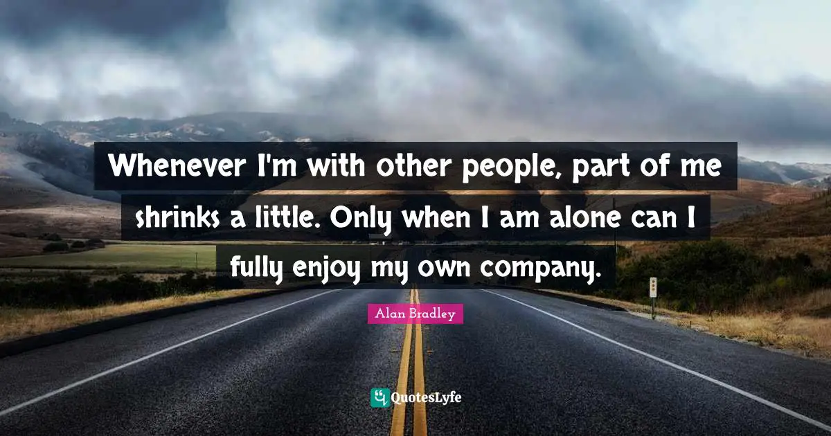 Whenever I'm with other people, part of me shrinks a little. Only when I am alone can I fully enjoy my own company.
