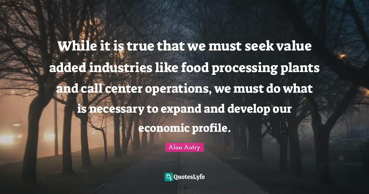 Alan Autry Quotes: "While it is true that we must seek value added industries like food processing plants and call center operations, we must do what is necessary to expand and develop our economic profile."