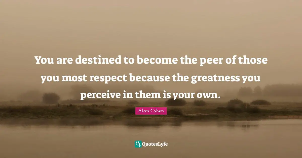 You are destined to become the peer of those you most respect because the greatness you perceive in them is your own.