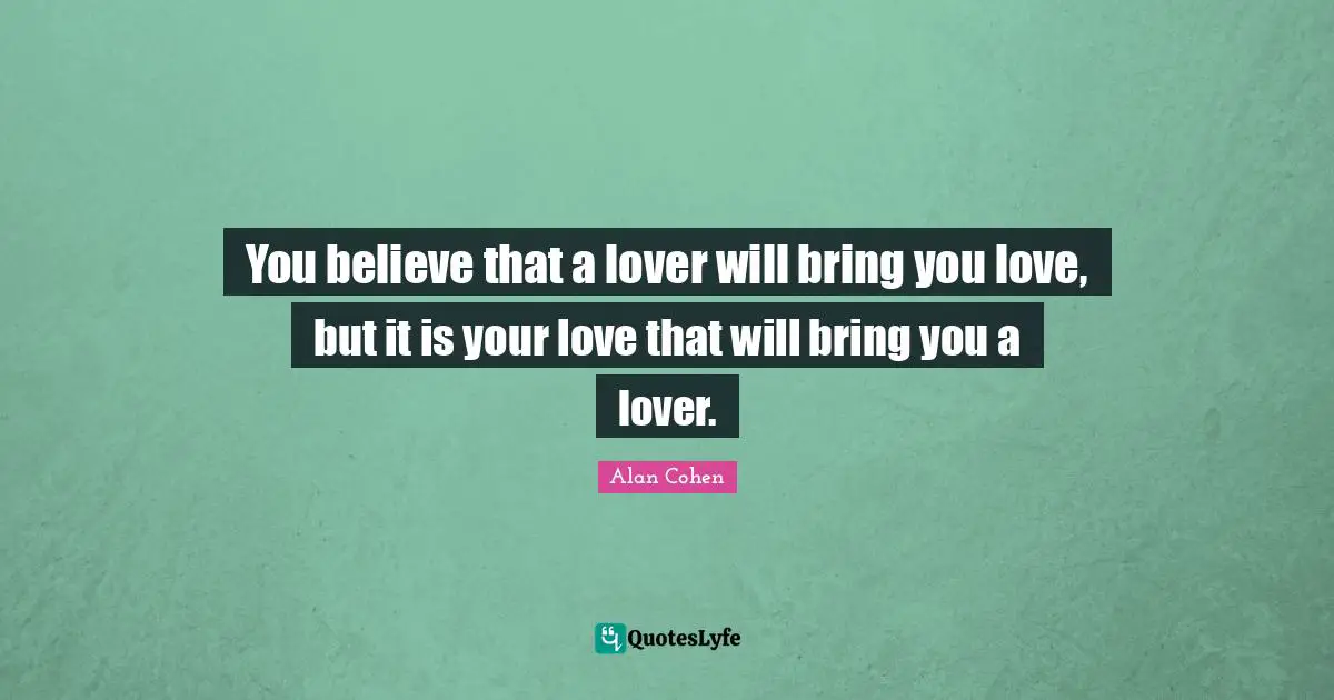 You believe that a lover will bring you love, but it is your love that will bring you a lover.
