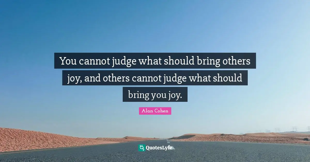 You cannot judge what should bring others joy, and others cannot judge what should bring you joy.