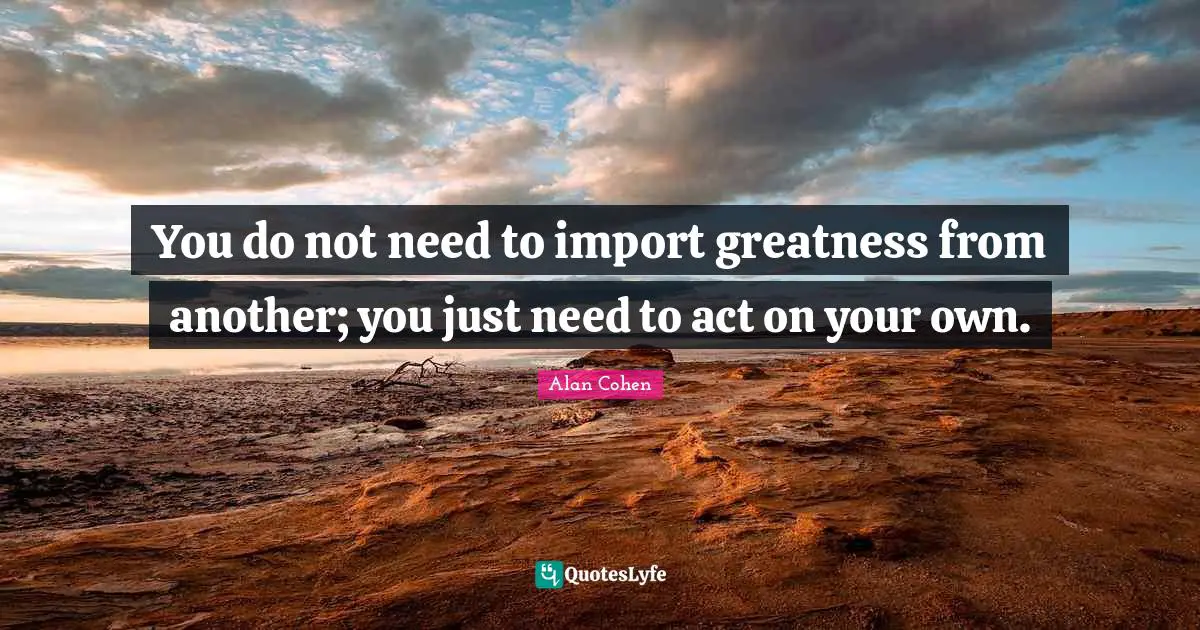You do not need to import greatness from another; you just need to act on your own.