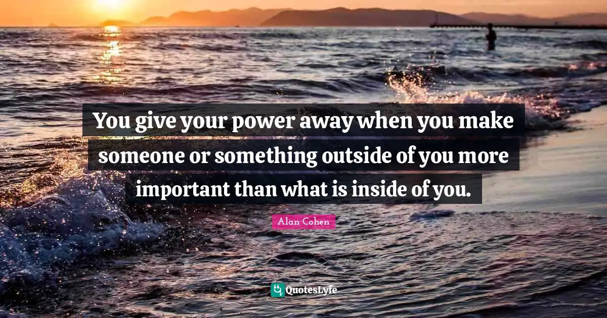 You give your power away when you make someone or something outside of you more important than what is inside of you.