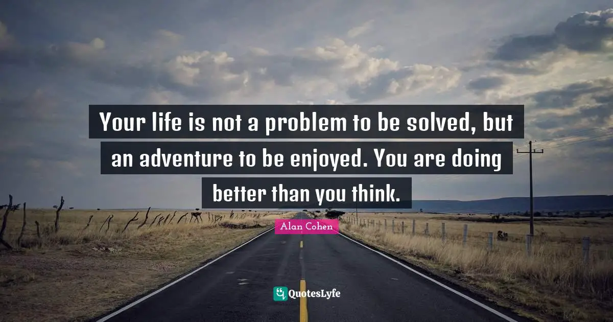 Your life is not a problem to be solved, but an adventure to be enjoyed. You are doing better than you think.