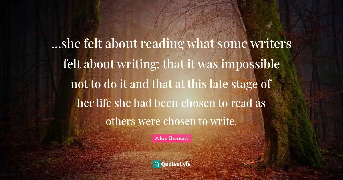 ...she felt about reading what some writers felt about writing: that it was impossible not to do it and that at this late stage of her life she had been chosen to read as others were chosen to write.