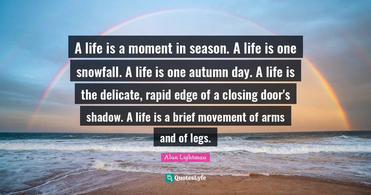 Closing Quotes: "A life is a moment in season. A life is one snowfall. A life is one autumn day. A life is the delicate, rapid edge of a closing door's shadow. A life is a brief movement of arms and of legs."