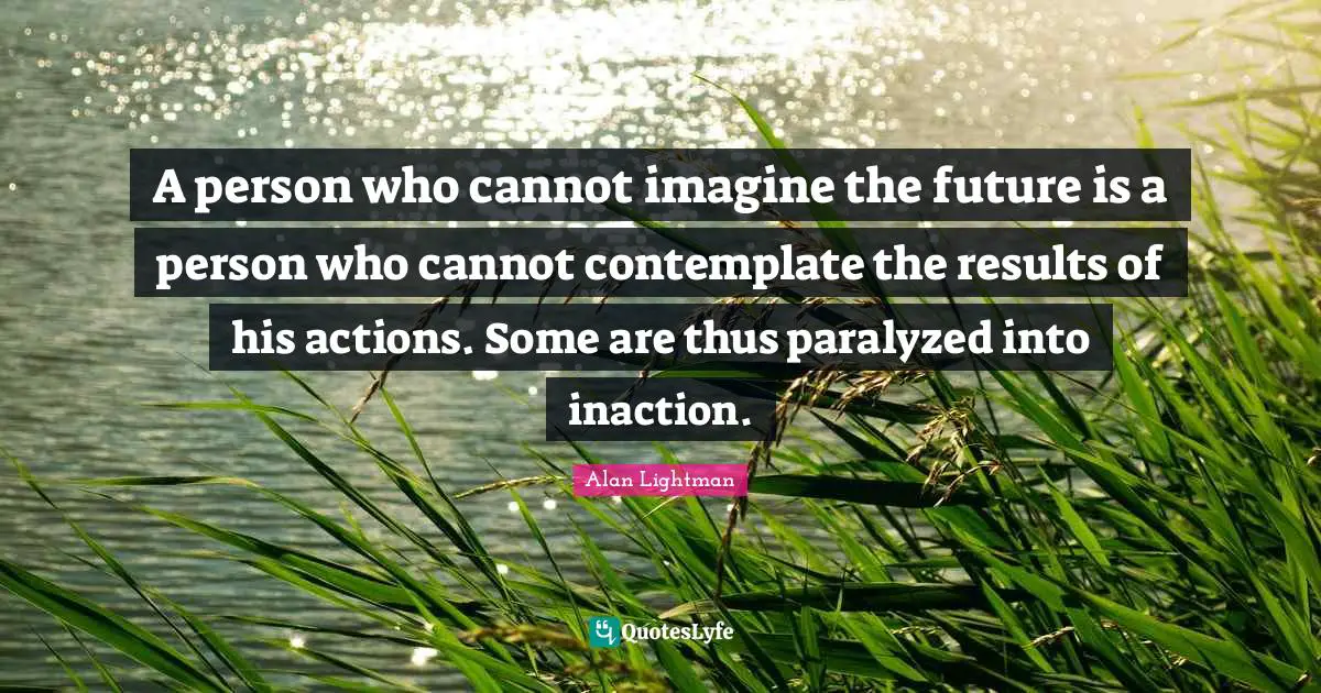 A person who cannot imagine the future is a person who cannot contemplate the results of his actions. Some are thus paralyzed into inaction.