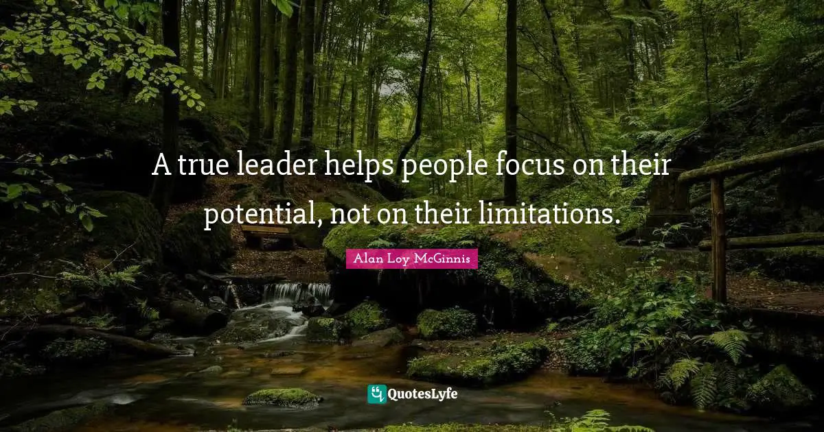 A true leader helps people focus on their potential, not on their limitations.