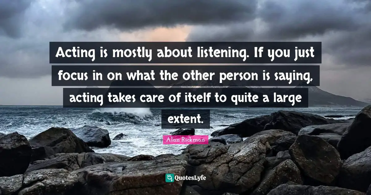 Alan Rickman Quotes: "Acting is mostly about listening. If you just focus in on what the other person is saying, acting takes care of itself to quite a large extent."