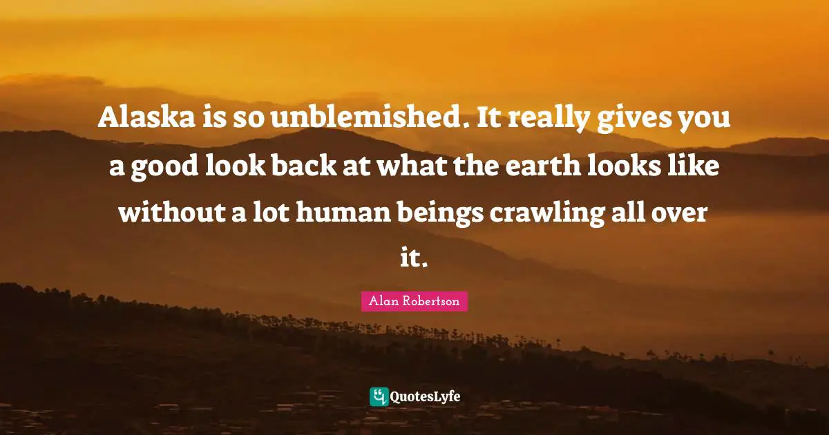 Alaska is so unblemished. It really gives you a good look back at what the earth looks like without a lot human beings crawling all over it.