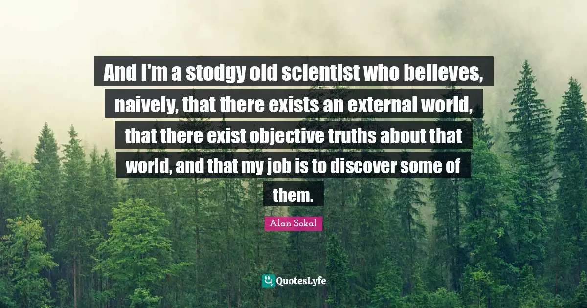 Objective Quotes: "And I'm a stodgy old scientist who believes, naively, that there exists an external world, that there exist objective truths about that world, and that my job is to discover some of them."