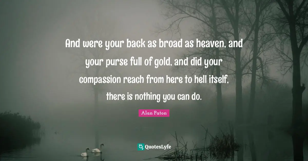 And were your back as broad as heaven, and your purse full of gold, and did your compassion reach from here to hell itself, there is nothing you can do.