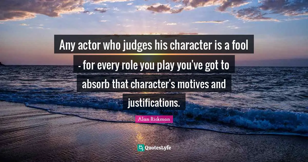Alan Rickman Quotes: "Any actor who judges his character is a fool - for every role you play you've got to absorb that character's motives and justifications."