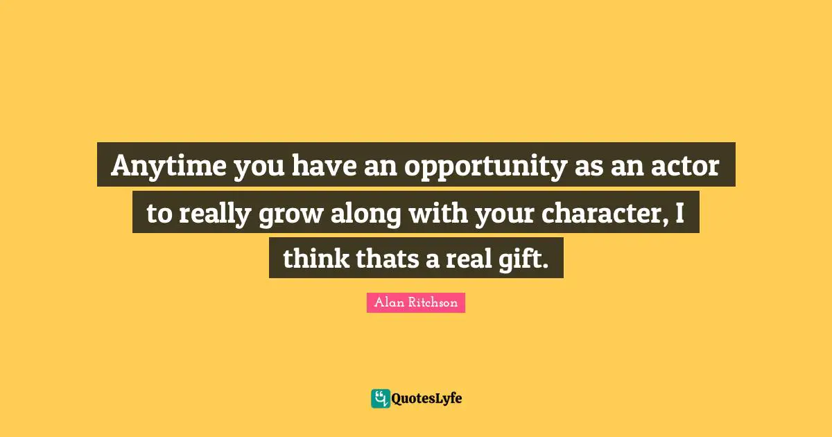 Anytime you have an opportunity as an actor to really grow along with your character, I think thats a real gift.