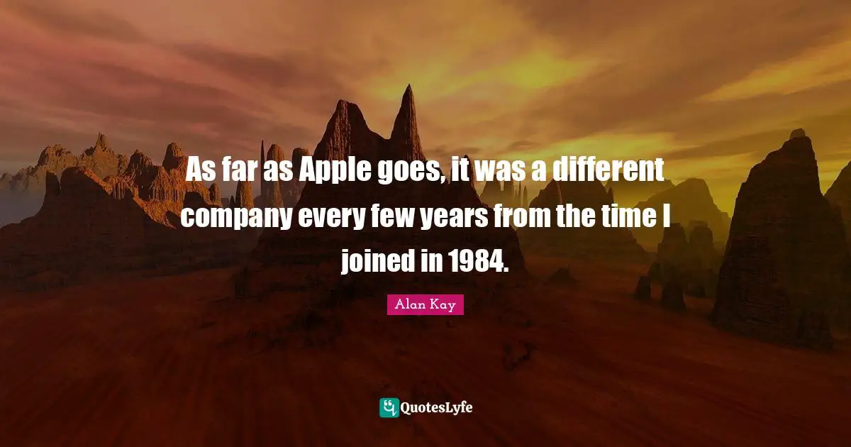 Alan Kay Quotes: "As far as Apple goes, it was a different company every few years from the time I joined in 1984."