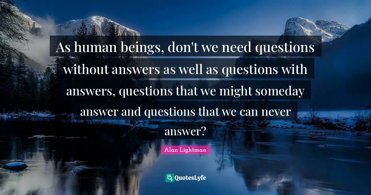 As human beings, don't we need questions without answers as well as questions with answers, questions that we might someday answer and questions that we can never answer?