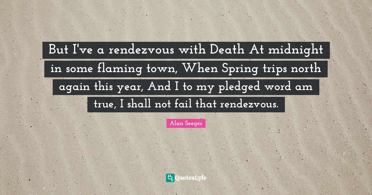 Rendezvous Quotes: "But I've a rendezvous with Death At midnight in some flaming town, When Spring trips north again this year, And I to my pledged word am true, I shall not fail that rendezvous."