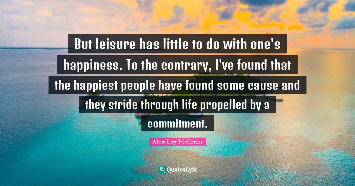 But leisure has little to do with one's happiness. To the contrary, I've found that the happiest people have found some cause and they stride through life propelled by a commitment.