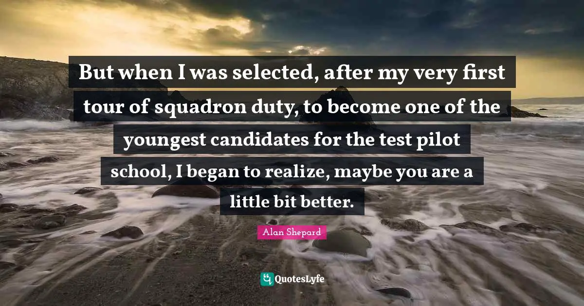 But when I was selected, after my very first tour of squadron duty, to become one of the youngest candidates for the test pilot school, I began to realize, maybe you are a little bit better.