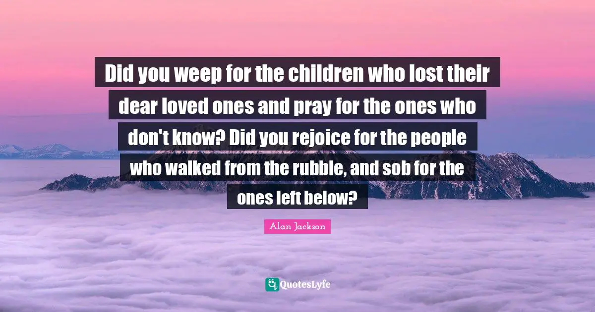Did you weep for the children who lost their dear loved ones and pray for the ones who don't know? Did you rejoice for the people who walked from the rubble, and sob for the ones left below?